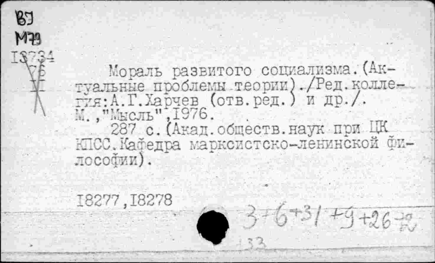 ﻿га
Мораль развитого социализма.(Аксиальные проблемы теории К /-" . ~ ~йя: А.Г.Харчев (отв.ред.) и др./, и.,"Мысль", 1976.	.
287 с.(Акад.обществ.наук при {ПОС.КаФедра марксистско-ленинской ф юСофии).
АК-/Ред.колле-
18277,18278